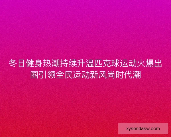 冬日健身热潮持续升温匹克球运动火爆出圈引领全民运动新风尚时代潮