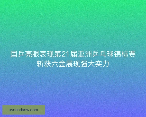 国乒亮眼表现第21届亚洲乒乓球锦标赛斩获六金展现强大实力 国乒亮眼表现第21届亚洲乒乓球锦标赛斩获六金展现强大实力