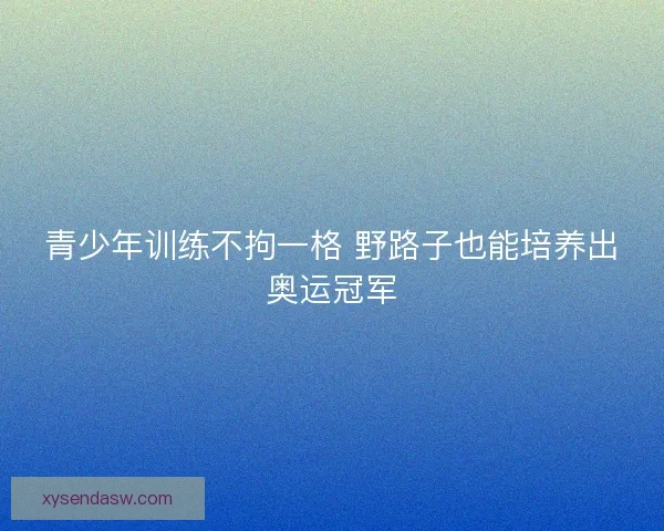 青少年训练不拘一格 野路子也能培养出奥运冠军 青少年训练不拘一格 野路子也能培养出奥运冠军
