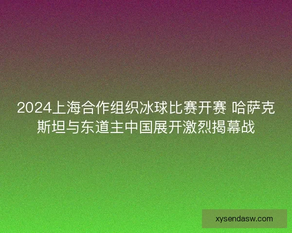 2024上海合作组织冰球比赛开赛 哈萨克斯坦与东道主中国展开激烈揭幕战 2024上海合作组织冰球比赛开赛 哈萨克斯坦与东道主中国展开激烈揭幕战