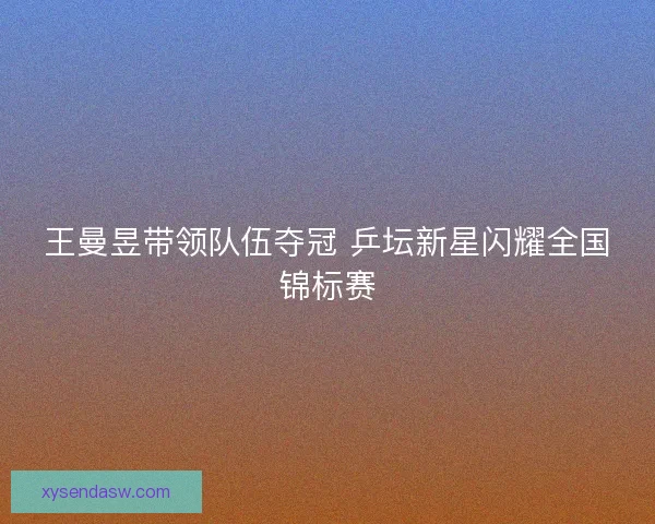 王曼昱带领队伍夺冠 乒坛新星闪耀全国锦标赛 王曼昱带领队伍夺冠 乒坛新星闪耀全国锦标赛