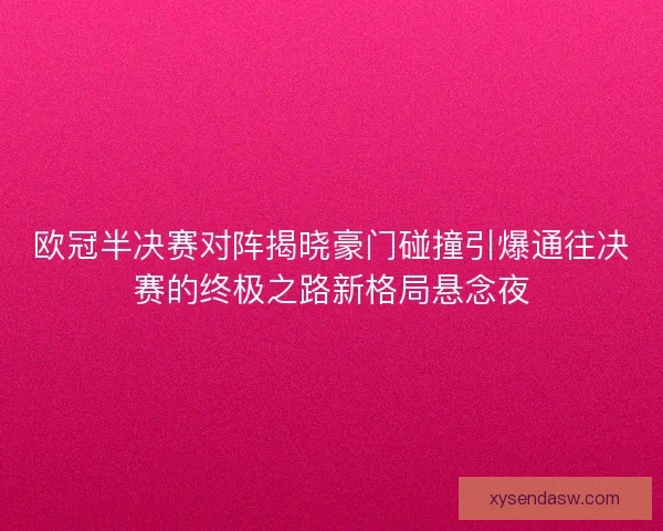 欧冠半决赛对阵揭晓豪门碰撞引爆通往决赛的终极之路新格局悬念夜