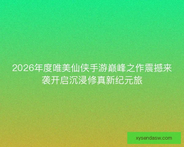 2026年度唯美仙侠手游巅峰之作震撼来袭开启沉浸修真新纪元旅 2026年度唯美仙侠手游巅峰之作震撼来袭开启沉浸修真新纪元旅