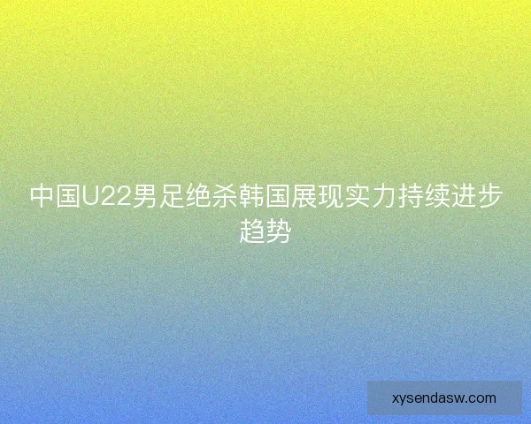 中国U22男足绝杀韩国展现实力持续进步趋势 中国U22男足绝杀韩国展现实力持续进步趋势