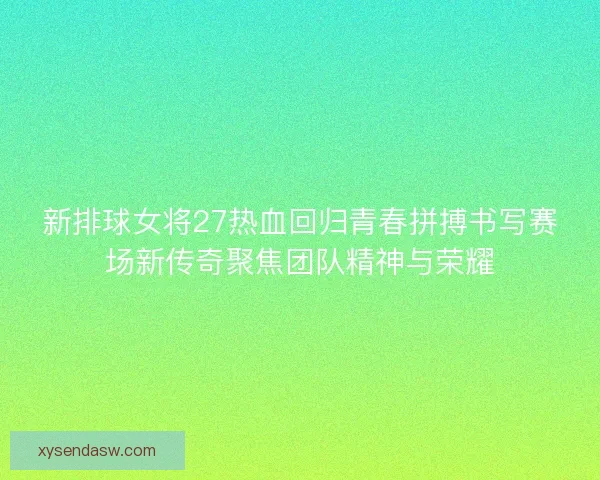 新排球女将27热血回归青春拼搏书写赛场新传奇聚焦团队精神与荣耀