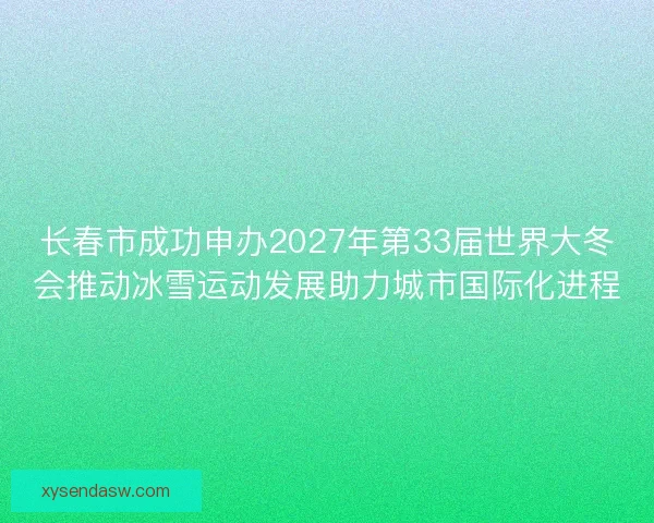 长春市成功申办2027年第33届世界大冬会推动冰雪运动发展助力城市国际化进程