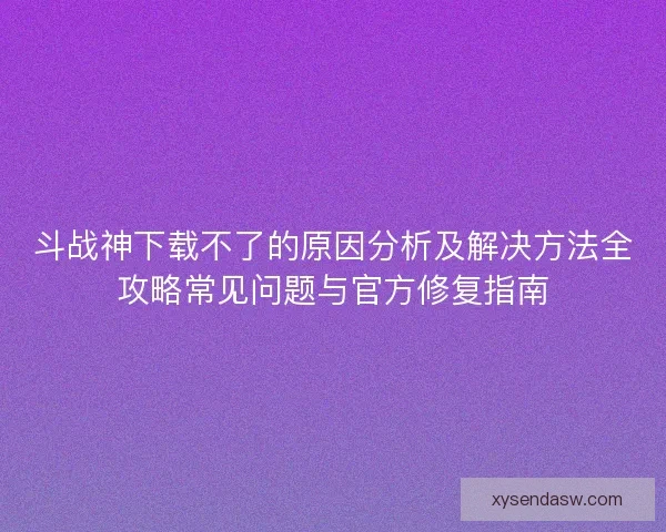 斗战神下载不了的原因分析及解决方法全攻略常见问题与官方修复指南